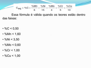 Essa fórmula é válida quando os teores estão dentro
das faixas:
• %C < 0,50
• %Mn < 1,60
• %Ni < 3,50
• %Mo < 0,60
• %Cr < 1,00
• %Cu < 1,00
 