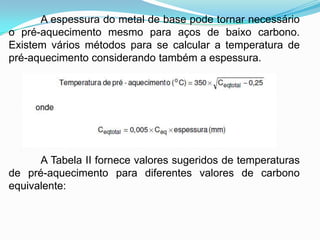 A espessura do metal de base pode tornar necessário
o pré-aquecimento mesmo para aços de baixo carbono.
Existem vários métodos para se calcular a temperatura de
pré-aquecimento considerando também a espessura.
A Tabela II fornece valores sugeridos de temperaturas
de pré-aquecimento para diferentes valores de carbono
equivalente:
 