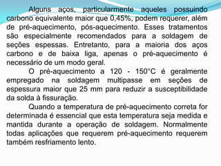 Alguns aços, particularmente aqueles possuindo
carbono equivalente maior que 0,45%, podem requerer, além
de pré-aquecimento, pós-aquecimento. Esses tratamentos
são especialmente recomendados para a soldagem de
seções espessas. Entretanto, para a maioria dos aços
carbono e de baixa liga, apenas o pré-aquecimento é
necessário de um modo geral.
O pré-aquecimento a 120 - 150°C é geralmente
empregado na soldagem multipasse em seções de
espessura maior que 25 mm para reduzir a susceptibilidade
da solda à fissuração.
Quando a temperatura de pré-aquecimento correta for
determinada é essencial que esta temperatura seja medida e
mantida durante a operação de soldagem. Normalmente
todas aplicações que requerem pré-aquecimento requerem
também resfriamento lento.
 