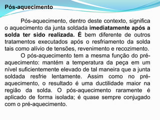Pós-aquecimento
Pós-aquecimento, dentro deste contexto, significa
o aquecimento da junta soldada imediatamente após a
solda ter sido realizada. É bem diferente de outros
tratamentos executados após o resfriamento da solda
tais como alívio de tensões, revenimento e recozimento.
O pós-aquecimento tem a mesma função do pré-
aquecimento: mantém a temperatura da peça em um
nível suficientemente elevado de tal maneira que a junta
soldada resfrie lentamente. Assim como no pré-
aquecimento, o resultado é uma ductilidade maior na
região da solda. O pós-aquecimento raramente é
aplicado de forma isolada; é quase sempre conjugado
com o pré-aquecimento.
 