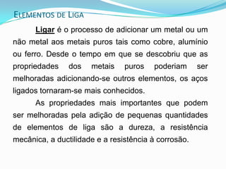 Ligar é o processo de adicionar um metal ou um
não metal aos metais puros tais como cobre, alumínio
ou ferro. Desde o tempo em que se descobriu que as
propriedades dos metais puros poderiam ser
melhoradas adicionando-se outros elementos, os aços
ligados tornaram-se mais conhecidos.
As propriedades mais importantes que podem
ser melhoradas pela adição de pequenas quantidades
de elementos de liga são a dureza, a resistência
mecânica, a ductilidade e a resistência à corrosão.
ELEMENTOS DE LIGA
 