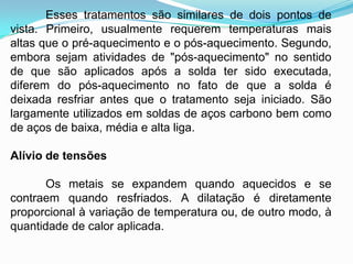 Esses tratamentos são similares de dois pontos de
vista. Primeiro, usualmente requerem temperaturas mais
altas que o pré-aquecimento e o pós-aquecimento. Segundo,
embora sejam atividades de "pós-aquecimento" no sentido
de que são aplicados após a solda ter sido executada,
diferem do pós-aquecimento no fato de que a solda é
deixada resfriar antes que o tratamento seja iniciado. São
largamente utilizados em soldas de aços carbono bem como
de aços de baixa, média e alta liga.
Alívio de tensões
Os metais se expandem quando aquecidos e se
contraem quando resfriados. A dilatação é diretamente
proporcional à variação de temperatura ou, de outro modo, à
quantidade de calor aplicada.
 