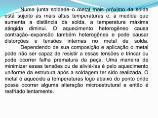 Numa junta soldada o metal mais próximo da solda
está sujeito às mais altas temperaturas e, à medida que
aumenta a distância da solda, a temperatura máxima
atingida diminui. O aquecimento heterogêneo causa
contração–expansão também heterogênea e pode causar
distorções e tensões internas no metal de solda.
Dependendo de sua composição e aplicação o metal
pode não ser capaz de resistir a essas tensões e trincar ou
pode ocorrer falha prematura da peça. Uma maneira de
minimizar essas tensões ou de aliviá-las é pelo aquecimento
uniforme da estrutura após a soldagem ter sido realizada. O
metal é aquecido a temperaturas logo abaixo do ponto onde
possa ocorrer alguma alteração microestrutural e então é
resfriado lentamente.
 
