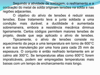 Seguindo a atividade de soldagem, o resfriamento e a
contração do metal de solda originam tensões na solda e nas
regiões adjacentes.
O objetivo do alívio de tensões é reduzir essas
tensões. Esse tratamento leva a junta soldada a uma
condição mais durável; a ductilidade é aumentada
sobremaneira, embora a resistência mecânica diminua
ligeiramente. Certos códigos permitem maiores tensões de
projeto, desde que seja aplicado o alívio de tensões.
Tipicamente, o alívio de tensões consiste no
aquecimento da peça a uma temperatura em torno de 600°C
e em sua manutenção por uma hora para cada 25 mm de
espessura. O conjunto é então resfriado lentamente em ar
calmo até 300°C. Se temperaturas altas como 600°C forem
impraticáveis, podem ser empregadas temperaturas mais
baixas com um tempo de encharcamento mais longo.
 