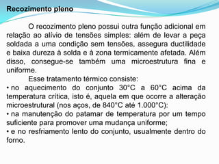 Recozimento pleno
O recozimento pleno possui outra função adicional em
relação ao alívio de tensões simples: além de levar a peça
soldada a uma condição sem tensões, assegura ductilidade
e baixa dureza à solda e à zona termicamente afetada. Além
disso, consegue-se também uma microestrutura fina e
uniforme.
Esse tratamento térmico consiste:
• no aquecimento do conjunto 30°C a 60°C acima da
temperatura crítica, isto é, aquela em que ocorre a alteração
microestrutural (nos aços, de 840°C até 1.000°C):
• na manutenção do patamar de temperatura por um tempo
suficiente para promover uma mudança uniforme;
• e no resfriamento lento do conjunto, usualmente dentro do
forno.
 