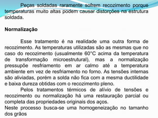 Peças soldadas raramente sofrem recozimento porque
temperaturas muito altas podem causar distorções na estrutura
soldada.
Normalização
Esse tratamento é na realidade uma outra forma de
recozimento. As temperaturas utilizadas são as mesmas que no
caso do recozimento (usualmente 60°C acima da temperatura
de transformação microestrutural), mas a normalização
pressupõe resfriamento em ar calmo até a temperatura
ambiente em vez de resfriamento no forno. As tensões internas
são aliviadas, porém a solda não fica com a mesma ductilidade
e baixa dureza obtidas com o recozimento pleno.
Pelos tratamentos térmicos de alívio de tensões e
recozimento ou normalização há uma restauração parcial ou
completa das propriedades originais dos aços.
Neste processo busca-se uma homogeneização no tamanho
dos grãos
 