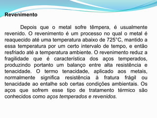 Revenimento
Depois que o metal sofre têmpera, é usualmente
revenido. O revenimento é um processo no qual o metal é
reaquecido até uma temperatura abaixo de 725°C, mantido a
essa temperatura por um certo intervalo de tempo, e então
resfriado até a temperatura ambiente. O revenimento reduz a
fragilidade que é característica dos aços temperados,
produzindo portanto um balanço entre alta resistência e
tenacidade. O termo tenacidade, aplicado aos metais,
normalmente significa resistência à fratura frágil ou
tenacidade ao entalhe sob certas condições ambientais. Os
aços que sofrem esse tipo de tratamento térmico são
conhecidos como aços temperados e revenidos.
 
