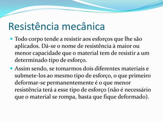 Resistência mecânica
 Todo corpo tende a resistir aos esforços que lhe são
aplicados. Dá-se o nome de resistência à maior ou
menor capacidade que o material tem de resistir a um
determinado tipo de esforço.
 Assim sendo, se tomarmos dois diferentes materiais e
submete-los ao mesmo tipo de esforço, o que primeiro
deformar-se permanentemente é o que menor
resistência terá a esse tipo de esforço (não é necessário
que o material se rompa, basta que fique deformado).
 