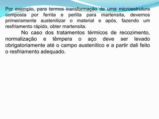 Por exemplo, para termos transformação de uma microestrutura
composta por ferrita e perlita para martensita, devemos
primeiramente austenitizar o material e após, fazendo um
resfriamento rápido, obter martensita.
No caso dos tratamentos térmicos de recozimento,
normalização e têmpera o aço deve ser levado
obrigatoriamente até o campo austenítico e a partir dali feito
o resfriamento adequado.
 