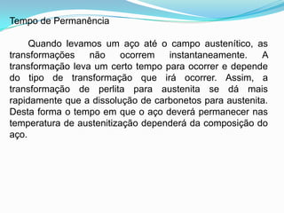 Tempo de Permanência
Quando levamos um aço até o campo austenítico, as
transformações não ocorrem instantaneamente. A
transformação leva um certo tempo para ocorrer e depende
do tipo de transformação que irá ocorrer. Assim, a
transformação de perlita para austenita se dá mais
rapidamente que a dissolução de carbonetos para austenita.
Desta forma o tempo em que o aço deverá permanecer nas
temperatura de austenitização dependerá da composição do
aço.
 