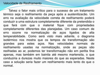 Velocidade de Resfriamento
Talvez o fator mais crítico para o sucesso de um tratamento
térmico seja o resfriamento da peça após a austenitizacão. Um
erro na avaliação da velocidade correta de resfriamento poderá
conduzir a uma estrutura completamente diferente da pretendida o
que fará com que o material fique com propriedades
completamente diferentes das planejadas. Um caso comum de
erro ocorre na normalização de aços ligados de alta
temperabilidade. Como será visto mais adiante, o diagrama
isotérmico nos mostra que os tempos de transformação são
grandes para estes aços. Nas velocidades normais de
resfriamento usadas na normalização, onde as peças são
resfriadas ao ar, podemos ter transformação não em perlita fina
apenas, mas também em bainita até mesmo martensita, o que
conduziria a durezas muito maiores do que as esperadas. Neste
caso a solução seria fazer um resfriamento mais lento do que o
normal.
 