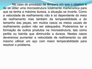 No caso do processo de têmpera em que o objetivo é
de se obter uma microestrutura totalmente martensítica para
que se tenha a máxima dureza, a situação se inverte. Como
a velocidade de resfriamento não é só dependente do meio
de resfriamento mas também da temperabilidade e do
tamanho das peças, em muitos casos os meios usuais de
resfriamento podem não ser adequados. Poderemos ter a
formação de outros produtos na microestrutura, tais como
perlita ou bainita que diminuirão a dureza. Nestes casos
deveremos aumentar a velocidade de resfriamento ou até
mesmo utilizar um aço com maior temperabilidade para
resolver o problema.
 