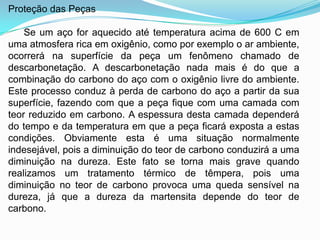 Proteção das Peças
Se um aço for aquecido até temperatura acima de 600 C em
uma atmosfera rica em oxigênio, como por exemplo o ar ambiente,
ocorrerá na superfície da peça um fenômeno chamado de
descarbonetação. A descarbonetação nada mais é do que a
combinação do carbono do aço com o oxigênio livre do ambiente.
Este processo conduz à perda de carbono do aço a partir da sua
superfície, fazendo com que a peça fique com uma camada com
teor reduzido em carbono. A espessura desta camada dependerá
do tempo e da temperatura em que a peça ficará exposta a estas
condições. Obviamente esta é uma situação normalmente
indesejável, pois a diminuição do teor de carbono conduzirá a uma
diminuição na dureza. Este fato se torna mais grave quando
realizamos um tratamento térmico de têmpera, pois uma
diminuição no teor de carbono provoca uma queda sensível na
dureza, já que a dureza da martensita depende do teor de
carbono.
 