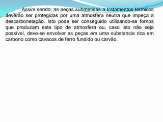 Assim sendo, as peças submetidas a tratamentos térmicos
deverão ser protegidas por uma atmosfera neutra que impeça a
descarbonetação. Isto pode ser conseguido utilizando-se fornos
que produzam este tipo de atmosfera ou, caso isto não seja
possível, deve-se envolver as peças em uma substancia rica em
carbono como cavacos de ferro fundido ou carvão.
 