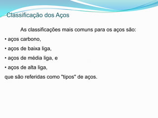As classificações mais comuns para os aços são:
• aços carbono,
• aços de baixa liga,
• aços de média liga, e
• aços de alta liga,
que são referidas como "tipos" de aços.
Classificação dos Aços
 