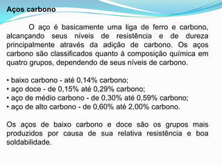 Aços carbono
O aço é basicamente uma liga de ferro e carbono,
alcançando seus níveis de resistência e de dureza
principalmente através da adição de carbono. Os aços
carbono são classificados quanto à composição química em
quatro grupos, dependendo de seus níveis de carbono.
• baixo carbono - até 0,14% carbono;
• aço doce - de 0,15% até 0,29% carbono;
• aço de médio carbono - de 0,30% até 0,59% carbono;
• aço de alto carbono - de 0,60% até 2,00% carbono.
Os aços de baixo carbono e doce são os grupos mais
produzidos por causa de sua relativa resistência e boa
soldabilidade.
 