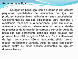 Aços de baixa liga
Os aços de baixa liga, como o nome já diz, contêm
pequenas quantidades de elementos de liga que
produzem consideráveis melhorias em suas propriedades.
Os elementos de liga são adicionados para melhorar a
resistência mecânica e a tenacidade, para diminuir ou
aumentar a resposta ao tratamento térmico e para retardar
os processos de formação de carepa e corrosão. Aços de
baixa liga são geralmente definidos como aqueles que
possuem teor total de liga de 1,5% a 5,0%. Os elementos
de liga mais comuns são o manganês, silício, cromo,
níquel, molibdênio e vanádio. Aços de baixa liga podem
conter quatro ou cinco desses elementos de liga em
diversos teores.
 