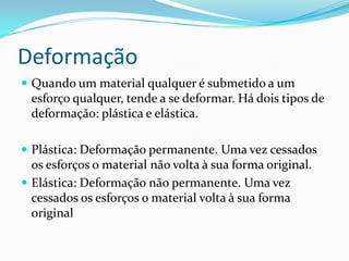 Deformação
 Quando um material qualquer é submetido a um
esforço qualquer, tende a se deformar. Há dois tipos de
deformação: plástica e elástica.
 Plástica: Deformação permanente. Uma vez cessados
os esforços o material não volta à sua forma original.
 Elástica: Deformação não permanente. Uma vez
cessados os esforços o material volta à sua forma
original
 