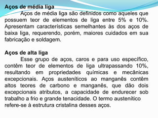 Aços de média liga
Aços de média liga são definidos como aqueles que
possuem teor de elementos de liga entre 5% e 10%.
Apresentam características semelhantes às dos aços de
baixa liga, requerendo, porém, maiores cuidados em sua
fabricação e soldagem.
Aços de alta liga
Esse grupo de aços, caros e para uso específico,
contêm teor de elementos de liga ultrapassando 10%,
resultando em propriedades químicas e mecânicas
excepcionais. Aços austeníticos ao manganês contêm
altos teores de carbono e manganês, que dão dois
excepcionais atributos, a capacidade de endurecer sob
trabalho a frio e grande tenacidade. O termo austenítico
refere-se à estrutura cristalina desses aços.
 