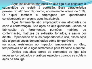 Aços inoxidáveis são aços de alta liga que possuem a
capacidade de resistir à corrosão. Essa característica
provém do alto teor de cromo, normalmente acima de 10%.
O níquel também é empregado em quantidades
consideráveis em alguns aços inoxidáveis.
Aços ferramenta são empregados em atividades de
corte e conformação. São aços de alta qualidade usados na
fabricação de ferramentas, punções, matrizes de
conformação, matrizes de extrusão, forjados, e assim por
diante. Dependendo de suas propriedades e uso, esses aços
são algumas vezes denominados como temperáveis
na água, resistentes ao impacto, temperáveis ao óleo,
temperáveis ao ar, e aços ferramenta para trabalho a quente.
Devido aos altos teores de elementos de liga, são
necessários cuidados e práticas especiais quando se soldam
aços de alta liga.
 