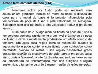 A zona termicamente afetada (ZTA)
Nenhuma solda por fusão pode ser realizada sem
acumular um gradiente térmico no metal de base. A difusão de
calor para o metal de base é fortemente influenciada pela
temperatura da poça de fusão e pela velocidade de soldagem.
Soldagem com alta potência e alta velocidade reduz o gradiente
térmico.
Num ponto da ZTA logo além da borda da poça de fusão a
temperatura aumenta rapidamente a um nível próximo do da poça
de fusão e diminui rapidamente produzindo um efeito como o de
têmpera. Em aços essa região torna-se austenítica durante o
aquecimento e pode conter o constituinte duro conhecido como
martensita quando se resfria. Essa região desenvolve grãos
grosseiros (região de crescimento de grão) porém um pouco mais
além, onde a temperatura não foi tão alta, entrando na faixa acima
da temperatura de transformação mas não atingindo a região
austenítica, o tamanho de grão é menor (região de refino de grão).
 