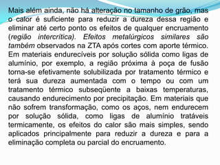 Mais além ainda, não há alteração no tamanho de grão, mas
o calor é suficiente para reduzir a dureza dessa região e
eliminar até certo ponto os efeitos de qualquer encruamento
(região intercrítica). Efeitos metalúrgicos similares são
também observados na ZTA após cortes com aporte térmico.
Em materiais endurecíveis por solução sólida como ligas de
alumínio, por exemplo, a região próxima à poça de fusão
torna-se efetivamente solubilizada por tratamento térmico e
terá sua dureza aumentada com o tempo ou com um
tratamento térmico subseqüente a baixas temperaturas,
causando endurecimento por precipitação. Em materiais que
não sofrem transformação, como os aços, nem endurecem
por solução sólida, como ligas de alumínio tratáveis
termicamente, os efeitos do calor são mais simples, sendo
aplicados principalmente para reduzir a dureza e para a
eliminação completa ou parcial do encruamento.
 