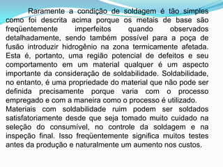 Raramente a condição de soldagem é tão simples
como foi descrita acima porque os metais de base são
freqüentemente imperfeitos quando observados
detalhadamente, sendo também possível para a poça de
fusão introduzir hidrogênio na zona termicamente afetada.
Esta é, portanto, uma região potencial de defeitos e seu
comportamento em um material qualquer é um aspecto
importante da consideração de soldabilidade. Soldabilidade,
no entanto, é uma propriedade do material que não pode ser
definida precisamente porque varia com o processo
empregado e com a maneira como o processo é utilizado.
Materiais com soldabilidade ruim podem ser soldados
satisfatoriamente desde que seja tomado muito cuidado na
seleção do consumível, no controle da soldagem e na
inspeção final. Isso freqüentemente significa muitos testes
antes da produção e naturalmente um aumento nos custos.
 