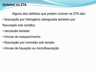 Defeitos na ZTA
Alguns dos defeitos que podem ocorrer na ZTA são:
• fissuração por hidrogênio (designada também por
fissuração sob cordão)
• decoesão lamelar
• trincas de reaquecimento
• fissuração por corrosão sob tensão
• trincas de liquação ou microfissuração
 