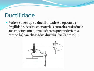 Ductilidade
 Pode-se dizer que a ductibilidade é o oposto da
fragilidade. Assim, os materiais com alta resistência
aos choques (ou outros esforços que tenderiam a
rompe-lo) são chamados dúcteis. Ex: Cobre (Cu).
 