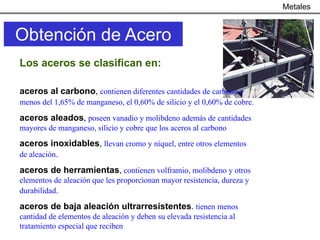 Metales


Obtención de Acero
Los aceros se clasifican en:

aceros al carbono, contienen diferentes cantidades de carbono y
menos del 1,65% de manganeso, el 0,60% de silicio y el 0,60% de cobre.

aceros aleados, poseen vanadio y molibdeno además de cantidades
mayores de manganeso, silicio y cobre que los aceros al carbono
aceros inoxidables, llevan cromo y níquel, entre otros elementos
de aleación.

aceros de herramientas, contienen volframio, molibdeno y otros
elementos de aleación que les proporcionan mayor resistencia, dureza y
durabilidad.
aceros de baja aleación ultrarresistentes. tienen menos
cantidad de elementos de aleación y deben su elevada resistencia al
tratamiento especial que reciben
 
