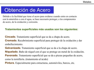 Metales


 Obtención de Acero
Debido a la facilidad que tiene el acero para oxidarse cuando entra en contacto
con la atmósfera o con el agua, se hace necesario proteger, a los componentes
de acero, de la oxidación y corrosión.


  Tratamientos superficiales más usados son los siguientes:

  Cincado. Tratamiento superficial que se da a chapa de acero.
  Cromado. Recubrimiento superficial para proteger de la oxidación y dar
  embellecimiento.
  Galvanizado. Tratamiento superficial que se da a la chapa de acero.
  Niquelado. Baño de níquel con el que se protege un metal de la oxidación.
  Pavonado. Tratamiento superficial que se da a piezas pequeñas de acero,
  como la tornillería. (tratamiento al ácido)
  Pintura. Especialmente para estructuras, automóviles, barcos, etc.
 
