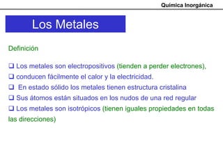 Química Inorgánica


        Los Metales
Definición

  Los metales son electropositivos (tienden a perder electrones),
  conducen fácilmente el calor y la electricidad.
   En estado sólido los metales tienen estructura cristalina
  Sus átomos están situados en los nudos de una red regular
  Los metales son isotrópicos (tienen iguales propiedades en todas
las direcciones)
 