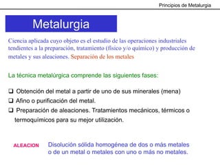 Principios de Metalurgia



          Metalurgia
Ciencia aplicada cuyo objeto es el estudio de las operaciones industriales
tendientes a la preparación, tratamiento (físico y/o químico) y producción de
metales y sus aleaciones. Separación de los metales


La técnica metalúrgica comprende las siguientes fases:

   Obtención del metal a partir de uno de sus minerales (mena)
   Afino o purificación del metal.
   Preparación de aleaciones. Tratamientos mecánicos, térmicos o
  termoquímicos para su mejor utilización.



  ALEACION      Disolución sólida homogénea de dos o más metales
                o de un metal o metales con uno o más no metales.
 