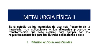 METALURGIA FÍSICA II
Es el estudio de los materiales de uso más frecuente en la
ingeniería, sus aplicaciones y los diferentes procesos o
transformación que debe realizar, para cumplir con los
requisitos adecuados para las diversas aplicaciones o usos
I. Difusión en Soluciones Sólidas
 