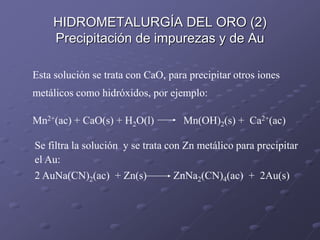 Esta solución se trata con CaO, para precipitar otros iones
metálicos como hidróxidos, por ejemplo:
Mn2+(ac) + CaO(s) + H2O(l) Mn(OH)2(s) + Ca2+(ac)
Se filtra la solución y se trata con Zn metálico para precipitar
el Au:
2 AuNa(CN)2(ac) + Zn(s) ZnNa2(CN)4(ac) + 2Au(s)
HIDROMETALURGÍA DEL ORO (2)
Precipitación de impurezas y de Au
 