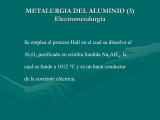 Se emplea el proceso Hall en el cual se disuelve el
Al2O3 purificado en criolita fundida Na3AlF6, la
cual se funde a 1012 °C y es un buen conductor
de la corriente eléctrica.
METALURGIA DEL ALUMINIO (3)
Electrometalurgia
 