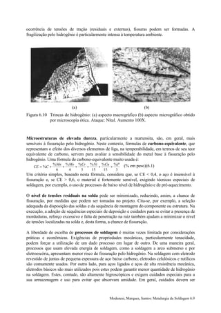 ocorrência de tensões de tração (residuais e externas), fissuras podem ser formadas. A
fragilização pelo hidrogênio é particularmente intensa à temperatura ambiente.




                            (a)                                      (b)
Figura 6.10 Trincas de hidrogênio: (a) aspecto macrográfico (b) aspecto micrográfico obtido
            por microscopia ótica. Ataque: Nital. Aumento 100X.



Microestruturas de elevada dureza, particularmente a martensita, são, em geral, mais
sensíveis à fissuração pelo hidrogênio. Neste contexto, fórmulas de carbono-equivalente, que
representam o efeito dos diversos elementos de liga, na temperabilidade, em termos de seu teor
equivalente de carbono, servem para avaliar a sensibilidade do metal base à fissuração pelo
hidrogênio. Uma fórmula de carbono-equivalente muito usada é:
                % Mn % Mo %Cr % Ni %Cu % P (% em peso)(6.1)
    CE = %C +        +      +     +      +     +
                6       4         5   15   15      3
Um critério simples, baseado nesta fórmula, considera que, se CE < 0,4, o aço é insensível à
fissuração e, se CE > 0,6, o material é fortemente sensível, exigindo técnicas especiais de
soldagem, por exemplo, o uso de processos de baixo nível de hidrogênio e de pré-aquecimento.

O nível de tensões residuais na solda pode ser minimizado, reduzindo, assim, a chance de
fissuração, por medidas que podem ser tomadas no projeto. Cita-se, por exemplo, a seleção
adequada da disposição das soldas e da sequência de montagem do componente ou estrutura. Na
execução, a adoção de sequências especiais de deposição e cuidados para se evitar a presença de
mordeduras, reforço excessivo e falta de penetração na raiz também ajudam a minimizar o nível
de tensões localizadas na solda e, desta forma, a chance de fissuração.

A liberdade de escolha de processos de soldagem é muitas vezes limitada por considerações
práticas e econômicas. Exigências de propriedades mecânicas, particularmente tenacidade,
podem forçar a utilização de um dado processo em lugar de outro. De uma maneira geral,
processos que usam elevada energia de soldagem, como a soldagem a arco submerso e por
eletroescória, apresentam menor risco de fissuração pelo hidrogênio. Na soldagem com eletrodo
revestido de juntas de pequena espessura de aço baixo carbono, eletrodos celulósicos e rutílicos
são comumente usados. Por outro lado, para aços ligados e aços de alta resistência mecânica,
eletrodos básicos são mais utilizados pois estes podem garantir menor quantidade de hidrogênio
na soldagem. Estes, contudo, são altamente higroscópicos e exigem cuidados especiais para a
sua armazenagem e uso para evitar que absorvam umidade. Em geral, cuidados devem ser



                                                Modenesi, Marques, Santos: Metalurgia da Soldagem 6.9
 