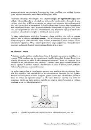 tomadas para evitar a contaminação de consumíveis ou do metal base com umidade, óleos ou
graxa, pois estas substâncias podem fornecer hidrogênio à solda.

Finalmente, a fissuração por hidrogênio pode ser controlada pelo pré-aquecimento da peça a ser
soldada. Esta medida reduz a velocidade de resfriamento, possibilitando a formação de uma
estrutura menos dura na ZTA e propiciando um maior tempo para que o hidrogênio escape da
peça antes que se atinja as temperaturas de fragilização por este elemento. O pré-aquecimento
pode ser uniforme em toda a peça ou, mais comumente, ser localizado, na região da junta. Neste
caso, deve-se garantir que uma faixa suficientemente larga do material seja aquecida até uma
temperatura adequada (por exemplo, 75 mm de cada lado da junta).

Em casos particularmente sensíveis à fissuração, a junta ou toda a peça pode ser mantida
aquecida após a soldagem (pós-aquecimento). Este procedimento permite que o hidrogênio
escape da região da solda, reduzindo, assim, a chance de formação de trincas. Para ser efetivo,
temperaturas superiores a 200oC e tempos relativamente longos (superiores a 2 horas) devem ser
usados e o resfriamento final, até a temperatura ambiente, deve ser lento.


6.6. Decoesão Lamelar

A decoesão lamelar, ou trinca lamelar, é uma forma de fissuração que ocorre no metal base (e às
vezes na ZTA), em planos que são essencialmente paralelos à superfície da chapa. Estas trincas
ocorrem tipicamente em soldas de vários passes em juntas em T feitas em chapas ou placas
laminadas de aço com espessura entre cerca de 12 e 60mm. Foram observadas na construção de
prédios e pontes de estrutura metálica e na fabricação de vasos de pressão, navios, estruturas
"off-shore" e caldeiras e equipamento nuclear.

Na análise macrografica, a trinca lamelar apresenta uma aparência típica em degraus, figura
6.11. Esta aparência está associada com o seu mecanismo de formação, que está ligado à
decoesão ou fissuração de inclusões alongadas, quando o metal base é submetido a tensões de
tração no sentido da espessura (direção Z). Os vazios formados crescem e se unem por
rasgamento plástico da matriz entre as inclusões ao longo de planos horizontais e verticais,
resultando na sua morfologia característica.




                              Trinca                     Inclusões




Figura 6.11 Desenho esquemático do aspecto de trincas lamelares em uma junta em T.




                                             Modenesi, Marques, Santos: Metalurgia da Soldagem 6.10
 