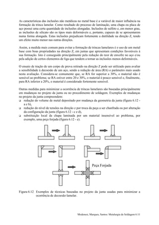 As características das inclusões não metálicas no metal base é a variável de maior influência na
formação da trinca lamelar. Como resultado do processo de laminação, uma chapa ou placa de
aço possui uma certa quantidade de inclusões alongadas. Inclusões de sulfeto e, em menor grau,
as inclusões de silicato são os tipos mais deformáveis e, portanto, capazes de se apresentarem
numa forma alongada. Estas inclusões prejudicam fortemente a dutilidade na direção Z, tendo
um efeito muito menor nas outras direções.

Assim, a medida mais comum para evitar a formação de trincas lamelares é o uso de um metal
base com boas propriedades na direção Z, em juntas que apresentam condições favoráveis à
sua formação. Isto é conseguido principalmente pela redução do teor de enxofre no aço e/ou
pela adição de certos elementos de liga que tendem a tornar as inclusões menos deformáveis.

O ensaio de tração de um corpo de prova retirado na direção Z pode ser utilizado para avaliar
a sensibilidade à decoesão de um aço, sendo a redução de área (RA) o parâmetro mais usado
nesta avaliação. Considera-se comumente que, se RA for superior a 30%, o material não é
sensível ao problema; se RA estiver entre 20 e 30%, o material é pouco sensível e, finalmente,
para RA inferior a 20%, o material é considerado fortemente sensível.

Outras medidas para minimizar a ocorrência de trincas lamelares são baseadas principalmente
em mudanças no projeto da junta ou no procedimento de soldagem. Exemplos de mudanças
no projeto da junta compreendem:
! redução do volume de metal depositado por mudança da geometria da junta (figura 6.12 -
    a e b),
! redução do nível de tensões na direção z por troca da peça a ser chanfrada ou por alteração
    da configuração da junta (figura 6.12 - c e d),
! substituição local da chapa laminada por um material insensível ao problema, por
    exemplo, uma peça forjada (figura 6.12 - e).




                                                          Peça Forjada




Figura 6.12 Exemplos de técnicas baseadas no projeto da junta usadas para minimizar a
            ocorrência de decoesão lamelar.




                                              Modenesi, Marques, Santos: Metalurgia da Soldagem 6.11
 