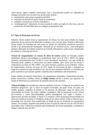 Além dessas, alguns cuidados relacionados com o procedimento podem ser indicados na
soldagem de juntas com elevado risco de decoesão lamelar:
! martelamento entre passes (quando permitido),
! utilização de eletrodo de menor limite de escoamento,
! soldagem com processo de baixo hidrogênio e
! "amanteigamento" (deposição de uma camada de solda), na região de alto risco, com um
    material de alta dutilidade antes da soldagem propriamente dita.



6.7. Tipos de Fissuração em Serviço

Inúmeros fatores podem levar ao aparecimento de trincas em uma junta soldada nas etapas
posteriores de um processo de fabricação ou durante o uso (serviço) desta. Durante a fabricação,
trincas podem ser formadas em uma junta em função de solicitações mecânicas excessivas
devido a um processamento inadequado. Absorção de um elemento nocivo, como hidrogênio,
durante a deposição de camadas protetoras por método eletroquímico, pode causar a fragilização
do material e a formação de trincas.

Trincas de reaquecimento (ou trincas de alívio de tensão) podem ser formadas durante
tratamentos térmicos pós-soldagem (a temperaturas entre cerca de 450 e 700oC) em alguns
materiais, particularmente aços Cr-Mo-V e aços inoxidáveis austeníticos. Um tipo similar de
fissuração pode, também, se desenvolver em juntas soldadas, após vários anos de serviço a
temperaturas em torno de 300 a 400oC, em usinas térmicas, químicas ou em refinarias. Trincas
de reaquecimento ocorrem, em geral, na ZTA, região de crescimento de grão, e propagam ao
longo dos contornos de grão austeníticos (no caso de aços estruturais ferríticos, os contornos dos
grãos austeníticos que existiam quando o material estava submetido a alta temperatura).

Juntas soldadas de materiais dissimilares, em equipamentos submetidos a temperaturas elevadas,
podem desenvolver, também, trincas de fadiga térmica devido a tensões que aparecem em
função de diferenças nos coeficientes de expansão térmica dos materiais.

Trincas de fadiga são causadas por esforços mecânicos variáveis. A fadiga de um material é um
fenômeno progressivo, que se inicia em regiões localizadas, nas quais existe, em geral, um
entalhe qualquer, originário de projeto ou do processo de fabricação, capaz de causar uma
concentração de tensões. Em juntas soldadas, mordeduras, falta de penetração na raiz, trincas
pré-existentes e outras descontinuidades podem desempenhar este papel e acelerar o
aparecimento da trinca de fadiga. A figura 6.13 compara o efeito da presença de porosidade nos
limite de resistência mecânica e à fadiga de soldas de aço baixo carbono. Pode-se observar que a
porosidade tem um efeito mais pronunciado na fadiga do que na resistência ao carregamento
estático. Por exemplo, enquanto uma perda da área na seção da solda de cerca de 10% devido a
porosidade reduz o limite de resistência aproximadamente da mesma quantidade, a resistência à
fadiga é reduzida cerca de 50%.




                                               Modenesi, Marques, Santos: Metalurgia da Soldagem 6.12
 