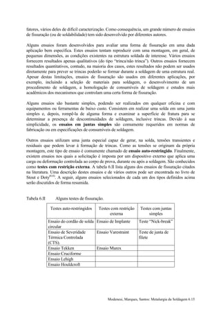 fatores, vários deles de difícil caracterização. Como consequência, um grande número de ensaios
de fissuração (ou de soldabilidade) tem sido desenvolvido por diferentes autores.

Alguns ensaios foram desenvolvidos para avaliar uma forma de fissuração em uma dada
aplicação bem específica. Estes ensaios tentam reproduzir com uma montagem, em geral, de
pequenas dimensões, as condições existentes na estrutura soldada de interesse. Vários ensaios
fornecem resultados apenas qualitativos (do tipo “trinca/não trinca”). Outros ensaios fornecem
resultados quantitativos, contudo, na maioria dos casos, estes resultados não podem ser usados
diretamente para prever se trincas poderão se formar durante a soldagem de uma estrutura real.
Apesar destas limitações, ensaios de fissuração são usados em diferentes aplicações, por
exemplo, incluindo a seleção de materiais para soldagem, o desenvolvimento de um
procedimento de soldagem, a homologação de consumíveis de soldagem e estudos mais
acadêmicos dos mecanismos que controlam uma certa forma de fissuração.

Alguns ensaios são bastante simples, podendo ser realizados em qualquer oficina e com
equipamentos ou ferramentas de baixo custo. Consistem em realizar uma solda em uma junta
simples e, depois, rompê-la de alguma forma e examinar a superfície de fratura para se
determinar a presença de descontinuidades de soldagem, inclusive trincas. Devido à sua
simplicidade, os ensaios em juntas simples são comumente requeridos em normas de
fabricação ou em especificações de consumíveis de soldagem.

Outros ensaios utilizam uma junta especial capaz de gerar, na solda, tensões transientes e
residuais que podem levar à formação de trincas. Como as tensões se originam da própria
montagem, este tipo de ensaio é comumente chamado de ensaio auto-restringido. Finalmente,
existem ensaios nos quais a solicitação é imposta por um dispositivo externo que aplica uma
carga ou deformação controlada ao corpo de prova, durante ou após a soldagem. São conhecidos
como testes com restrição externa. A tabela 6.II lista alguns dos ensaios de fissuração citados
na literatura. Uma descrição destes ensaios e de vários outros pode ser encontrada no livro de
Stout e Doty(6.6). A seguir, alguns ensaios selecionados de cada um dos tipos definidos acima
serão discutidos de forma resumida.


Tabela 6.II      Alguns testes de fissuração.

               Testes auto-restringidos   Testes com restrição      Testes com juntas
                                                externa                  simples
              Ensaio do cordão de solda Ensaio de Implante         Teste “Nick-break”
              circular
              Ensaio de Severidade      Ensaio Varestraint         Teste de junta de
              Térmica Controlada                                   filete
              (CTS).
              Ensaio Tekken             Ensaio Murex
              Ensaio Cruciforme
              Ensaio Lehigh
              Ensaio Houldcroft




                                                Modenesi, Marques, Santos: Metalurgia da Soldagem 6.15
 