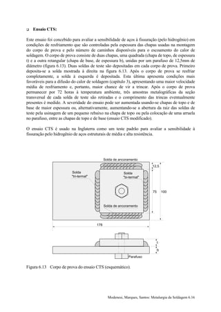 !   Ensaio CTS:

Este ensaio foi concebido para avaliar a sensibilidade de aços à fissuração (pelo hidrogênio) em
condições de resfriamento que são controladas pela espessura das chapas usadas na montagem
do corpo de prova e pelo número de caminhos disponíveis para o escoamento do calor de
soldagem. O corpo de prova consiste de duas chapas, uma quadrada (chapa de topo, de espessura
t) e a outra retangular (chapa de base, de espessura b), unidas por um parafuso de 12,5mm de
diâmetro (figura 6.13). Duas soldas de teste são depositadas em cada corpo de prova. Primeiro
deposita-se a solda mostrada à direita na figura 6.13. Após o corpo de prova se resfriar
completamente, a solda à esquerda é depositada. Esta última apresenta condições mais
favoráveis para a difusão do calor de soldagem (capítulo 3), apresentando uma maior velocidade
média de resfriamento e, portanto, maior chance de vir a trincar. Após o corpo de prova
permanecer por 72 horas à temperatura ambiente, três amostras metalográficas da seção
transversal de cada solda de teste são retiradas e o comprimento das trincas eventualmente
presentes é medido. A severidade do ensaio pode ser aumentada usando-se chapas de topo e de
base de maior espessura ou, alternativamente, aumentando-se a abertura da raiz das soldas de
teste pela usinagem de um pequeno rebaixo na chapa de topo ou pela colocação de uma arruela
no parafuso, entre as chapas de topo e de base (ensaio CTS modificado).

O ensaio CTS é usado na Inglaterra como um teste padrão para avaliar a sensibilidade à
fissuração pelo hidrogênio de aços estruturais de média e alta resistência.




                                              Solda de ancoramento
                                                                           12,5
                         Solda                           Solda
                         "tri-termal"                    "bi-termal"



                                                                           75       100



                                              Solda de ancoramento




                                        178




                                                                                t

                                                                                b

                                                            Parafuso


Figura 6.13 Corpo de prova do ensaio CTS (esquemático).




                                                Modenesi, Marques, Santos: Metalurgia da Soldagem 6.16
 