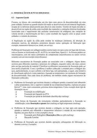 6 - FISSURAÇÃO EM JUNTAS SOLDADAS

6.1 – Aspectos Gerais

Fissuras, ou trincas, são consideradas um dos tipos mais graves de descontinuidade em uma
junta soldada. Formam-se quando tensões de tração se desenvolvem em um material fragilizado,
incapaz de se deformar plasticamente para absorver estas tensões. Tensões de tração elevadas se
desenvolvem na região da solda como resultado das expansões e contrações térmicas localizadas
(associadas com o aquecimento não uniforme característico da soldagem), das variações de
volume devido a transformações de fase e como resultado das ligações entre as peças sendo
soldadas e o restante da estrutura.

A fragilização na região da solda pode resultar de mudanças estruturais, da absorção de
elementos nocivos, de alterações posteriores durante outras operações de fabricação (por
exemplo, tratamentos térmicos) ou, ainda, em serviço.

Problemas de fissuração em soldagem podem ocorrer tanto em aços como em ligas não ferrosas,
com as fissuras se localizando na ZF, na ZTA e no metal base, figura 6.1. As fissuras podem ser
macroscópicas, com até vários centímetros de comprimento (macrofissuras) ou serem visíveis
somente com um microscópio (microfissuras).

Diferentes mecanismos de fissuração podem ser associados com a soldagem. Alguns destes
ocorrem para diferentes materiais e processos de soldagem, enquanto outros são mais comuns
para um tipo particular de material. Classificar os diferentes mecanismos de fissuração pode ser
uma tarefa complicada. Como o problema é melhor conhecido e estudado para a soldagem dos
aços, particularmente, os aços carbono e de baixa liga, será apresentada, a seguir, uma tentativa
de classificação aplicável a estes materiais e baseada na temperatura e no momento de formação
da descontinuidade. Para cada classe de problema, são também citados alguns mecanismos de
fissuração conhecidos.

!   Problemas de fissuração que ocorrem durante a soldagem quando o material está submetido
    a altas temperaturas, isto é, superior à metade de sua temperatura líquidus, expressa em graus
    Kelvin(6.1), mas, mais comumente, próximas desta temperatura. Como exemplo deste tipo de
    fissuração cita-se:
      !           Fissuração na solidificação
      !           Fissuração por liquação na ZTA
      !           Fissuração por perda de dutilidade (ductility-dip cracking)

    Estas formas de fissuração são comumente referidas, particularmente a fissuração na
    solidificação, como fissuração a quente (hot cracking ou high temperature cracking).

!   Problemas de fissuração que ocorrem durante a soldagem, ou logo após esta operação,
    quando o material está submetido a temperaturas inferiores à metade de sua temperatura
    líquidus, em graus Kelvin. Como exemplos cita-se
      !          Fissuração pelo Hidrogênio (fissuração a frio ou cold cracking)
      !          Decoesão Lamelar

!   Problemas de fissuração que ocorrem durante operações subsequentes de fabricação ou
    durante o serviço. Exemplos:


                                                Modenesi, Marques, Santos: Metalurgia da Soldagem 6.1
 