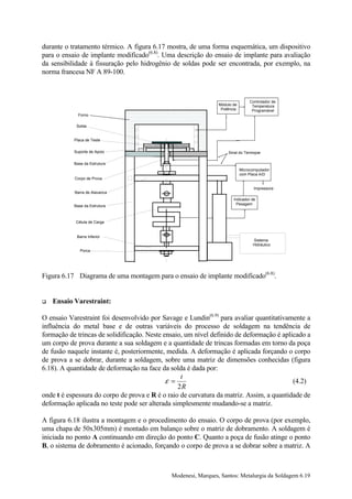 durante o tratamento térmico. A figura 6.17 mostra, de uma forma esquemática, um dispositivo
para o ensaio de implante modificado(6.8). Uma descrição do ensaio de implante para avaliação
da sensibilidade à fissuração pelo hidrogênio de soldas pode ser encontrada, por exemplo, na
norma francesa NF A 89-100.



                                                                                 Controlador de
                                                                Módulo de         Temperatura
                                                                 Potência         Programável
             Forno

            Solda


           Placa de Teste

           Suporte de Apoio                                         Sinal do Termopar

           Base da Estrutura
                                                                            Microcomputador
                                                                            com Placa A/D
           Corpo de Prova

                                                                                   Impressora
           Barra de Alavanca
                                                                       Indicador de
           Base da Estrutura                                            Pesagem



            Célula de Carga


            Barra Inferior
                                                                                  Sistema
                                                                                  Hidráulico
              Porca




Figura 6.17 Diagrama de uma montagem para o ensaio de implante modificado(6.8).


!   Ensaio Varestraint:

O ensaio Varestraint foi desenvolvido por Savage e Lundin(6.9) para avaliar quantitativamente a
influência do metal base e de outras variáveis do processo de soldagem na tendência de
formação de trincas de solidificação. Neste ensaio, um nível definido de deformação é aplicado a
um corpo de prova durante a sua soldagem e a quantidade de trincas formadas em torno da poça
de fusão naquele instante é, posteriormente, medida. A deformação é aplicada forçando o corpo
de prova a se dobrar, durante a soldagem, sobre uma matriz de dimensões conhecidas (figura
6.18). A quantidade de deformação na face da solda é dada por:
                                                  t
                                             ε =                                          (4.2)
                                                 2R
onde t é espessura do corpo de prova e R é o raio de curvatura da matriz. Assim, a quantidade de
deformação aplicada no teste pode ser alterada simplesmente mudando-se a matriz.

A figura 6.18 ilustra a montagem e o procedimento do ensaio. O corpo de prova (por exemplo,
uma chapa de 50x305mm) é montado em balanço sobre o matriz de dobramento. A soldagem é
iniciada no ponto A continuando em direção do ponto C. Quanto a poça de fusão atinge o ponto
B, o sistema de dobramento é acionado, forçando o corpo de prova a se dobrar sobre a matriz. A



                                              Modenesi, Marques, Santos: Metalurgia da Soldagem 6.19
 