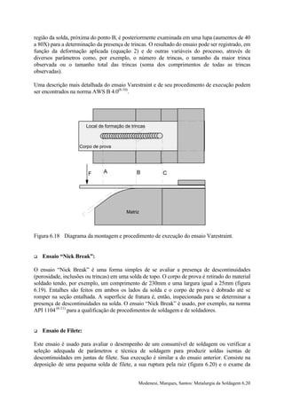 região da solda, próxima do ponto B, é posteriormente examinada em uma lupa (aumentos de 40
a 80X) para a determinação da presença de trincas. O resultado do ensaio pode ser registrado, em
função da deformação aplicada (equação 2) e de outras variáveis do processo, através de
diversos parâmetros como, por exemplo, o número de trincas, o tamanho da maior trinca
observada ou o tamanho total das trincas (soma dos comprimentos de todas as trincas
observadas).

Uma descrição mais detalhada do ensaio Varestraint e de seu procedimento de execução podem
ser encontrados na norma AWS B 4.0(6.10).




                        Local de formação de trincas



                    Corpo de prova




                        F       A               B          C




                                           Matriz




Figura 6.18 Diagrama da montagem e procedimento de execução do ensaio Varestraint.


!   Ensaio “Nick Break”:

O ensaio “Nick Break” é uma forma simples de se avaliar a presença de descontinuidades
(porosidade, inclusões ou trincas) em uma solda de topo. O corpo de prova é retirado do material
soldado tendo, por exemplo, um comprimento de 230mm e uma largura igual a 25mm (figura
6.19). Entalhes são feitos em ambos os lados da solda e o corpo de prova é dobrado até se
romper na seção entalhada. A superfície de fratura é, então, inspecionada para se determinar a
presença de descontinuidades na solda. O ensaio “Nick Break” é usado, por exemplo, na norma
API 1104 (6.11) para a qualificação de procedimentos de soldagem e de soldadores.


!   Ensaio de Filete:

Este ensaio é usado para avaliar o desempenho de um consumível de soldagem ou verificar a
seleção adequada de parâmetros e técnica de soldagem para produzir soldas isentas de
descontinuidades em juntas de filete. Sua execução é similar a do ensaio anterior. Consiste na
deposição de uma pequena solda de filete, a sua ruptura pela raiz (figura 6.20) e o exame da


                                                Modenesi, Marques, Santos: Metalurgia da Soldagem 6.20
 