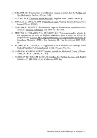 4. BORLAND, J.C. "Fundamentals of solidification cracking in metals. Part I", Welding and
     Metal Fabrication, Jan/Fev. 1979, pp. 19-29.
5. MASUBUCHI, K. Analysis of Welded Structures, Pergamon Press, London, 1980, 642p.
6.   STOUT, R. D., DOTY, W. D’O. Weldability of Steels, Welding Research Council, Nova
       Iorque, 1978, pp. 253-269.
7.   GRANJON, H., DEBIEZ, S. “Evaluation du risque de fissuration des ensembles soudées
       sur acier”, Revue de Metallurgie, Dez. 1973, pp. 1033-1941.
8,   MARTINS, F., FERRARESI, V.A., TREVISAN, R.E. “Projeto, construção e aferição de
      um equipamento de teste de implante modificado para o estudo de trincas de
      reaquecimento” Anais do XIII Congresso Brasileiro e II Congresso Ibero-americano de
      Engenharia Mecânica, UFMG - Belo Horizonte, 12-15 de dezembro de 1995, 1995,
      4p.
9.   SAVAGE, W. F., LUNDIN, C. D. “Application of the Varestraint Test Technique to the
       Study of Weldability”, Welding Journal, 45(11), 1966, pp. 497s-503s.
10. AMERICAN WELDING SOCIETY Standard Methods for Mechanical Testing of Welds,
      ANSI/AWS B4.0-77, Miami, 1977. 60p.
11. AMERICAN PETROLEUM INSTITUTE Standard for Welding Pipelines and Related
      Facilities, API STD 1104, 14a ed., Washington, 1977. 46p.




                                           Modenesi, Marques, Santos: Metalurgia da Soldagem 6.22
 