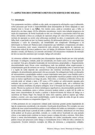 7 - ASPECTOS DO COMPORTAMENTO EM SERVIÇO DE SOLDAS


7.1 - Introdução

Um componente mecânico, soldado ou não, pode, em resposta às solicitações a que é submetido,
sofrer processos que levam à impossibilidade deste desempenhar de forma adequada as suas
funções (isto é, levam à sua falha). Em muitos casos, pode-se considerar que a falha se
desenvolve em duas etapas: (I) Por diferentes mecanismos, ocorre uma redução progressiva da
seção do componente, de forma localizada ou não, ou a formação e crescimento estável de uma
trinca. (II) Quando a trinca ou a redução de espessura atinge um valor crítico para as condições
normais de operação ou ocorre uma sobrecarga (acidental ou não), o componente sofre a sua
falha final, a qual pode ser por: (a) fratura (quebra), (b) deformação plástica, (c) vazamento (em
tubulações e vasos de contenção), (d) instabilidade sob compressão (flambagem) e (f)
deformação ou fratura por fluência (para componentes que trabalham a temperaturas elevadas).
Como mecanismos mais usuais responsáveis pela primeira etapa (perda de espessura ou
crescimento estável de trinca) podem-se citar: (a) fadiga, (b) diferentes formas de corrosão, (c)
abrasão e erosão, (d) fluência, (e) corrosão sob tensão e (f) mecanismos resultantes da interação
de dois ou mais dos anteriores (por exemplo, fadiga sob corrosão).

As estruturas soldadas são construídas para desempenhar alguma função por um certo período
de tempo. A soldagem, contudo, pode ser considerada, em muitos casos, como uma "agressão"
ao material. Esta gera alterações localizadas de microestrutura, propriedades e, frequentemente,
descontinuidades tanto físicas como metalúrgicas; tudo isto podendo afetar negativamente o
comportamento geral da estrutura em serviço. A diferença de propriedades entre o metal de base
e a região da solda depende das características dos materiais envolvidos, do processo de
soldagem, do procedimento operacional e da sua execução. Na soldagem por fusão, as alterações
de microestrutura e propriedades tendem a serem importantes tanto para a zona fundida como a
zona termicamente afetada. Como resultado, as propriedades mecânicas podem variar de forma
mais ou menos significativa ao longo da junta. Além disto, a resistência a diferentes formas de
corrosão pode ser afetada e tanto a ZF como a ZTA podem ser seletivamente atacadas pelo
ambiente em contato com a junta. A interação com o ambiente pode, sob a influência das
tensões residuais resultantes da própria soldagem, levar à formação de trincas por corrosão sob
tensão. Mesmo na ausência de efeitos metalúrgicos significativos, descontinuidades geométricas
como trincas, mordeduras, poros e reforço excessivo podem reduzir a seção útil da solda ou
atuar como concentradores de tensão e acelerar o desenvolvimento de trincas de fadiga ou a
ocorrência de fratura frágil. Em função de todos estes aspectos, pode-se esperar que falhas
tendam a ocorrer, com uma maior probabilidade, a partir da região da solda do que de outras
partes de uma estrutura ou componente (figura 7.1).

A falha prematura de um componente soldado pode ocasionar grandes perdas dependendo do
tipo de componente considerado e da extensão e localização do problema. Por exemplo, em uma
caldeira de uma central termoelétrica podem existir milhares de soldas em tubulações e a ruptura
de uma delas pode forçar a parada de toda a caldeira. Em estruturas, deficiências em uma única
solda podem ser de pouca gravidade, contudo, se a solda estiver localizada em uma posição
crítica, a sua ruptura pode condenar ou mesmo causar o colapso de toda a estrutura. Além disto,
trincas e outras discontinuidades, mesmo localizadas em soldas consideradas menos críticas,
podem crescer por processos como fadiga e eventualmente levar à falha de toda a estrutura ou
componente. Existem inúmeros exemplos de falhas de estruturas e componentes soldados,


                                                Modenesi, Marques, Santos: Metalurgia da Soldagem 7.1
 
