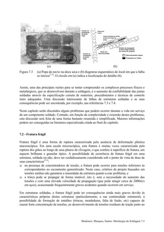 (a)                                               (b)
Figura 7.3   (a) Popa do navio na doca seca e (b) diagrama esquemático do local em que a falha
             se iniciou(7.3). O círculo em (a) indica a localização do detalhe (b).


Assim, uma das principais razões para se tentar compreender os complexos processos físicos e
metalúrgicos, que se desenvolvem durante a soldagem, é o aumento da confiabilidade das juntas
soldadas através da especificação correta de materiais, procedimentos e técnicas de controle
mais adequados. Uma discussão interessante de falhas de estruturas soldadas e as suas
consequências pode ser encontrada, por exemplo, nas referências 7.3 e 7.4.

Neste capítulo serão discutidos alguns problemas que podem ocorrer durante a vida em serviço
de um componente soldado. Contudo, em função da complexidade e extensão destes problemas,
esta discussão será feita de uma forma bastante resumida e simplificada. Maiores informações
podem ser conseguidas na literatura especializada citada ao final do capítulo.


7.2 - Fratura frágil

Fratura frágil é uma forma de ruptura caracterizada pela ausência de deformação plástica
macroscópica. Em uma escala microscópica, esta fratura é muitas vezes caracterizada pela
ruptura dos grãos ao longo de seus planos de clivagem, o que confere à superfície de fratura, um
aspecto brilhante e granular típico. A possibilidade de ocorrência de fratura frágil em uma
estrutura, soldada ou não, deve ser cuidadosamente considerada sob o ponto de vista de duas de
suas características(7.5):
! na presença de concentradores de tensão, a fratura pode ocorrer para tensões inferiores às
    correspondentes ao escoamento generalizado. Neste caso, critérios de projeto baseados em
    tensões médias não garantem a imunidade da estrutura quanto a este problema, e
! a trinca pode se propagar de forma instável, isto é, sem a necessidade do aumento das
    tensões e com uma elevada velocidade de propagação (que pode atingir cerca de 2000m/s
    em aços), ocasionando frequentemente graves acidentes quando ocorrem em serviço.

Em estruturas soldadas, a fratura frágil pode ter consequências ainda mais graves devido às
características próprias destas estruturas (particularmente, a sua continuidade estrutural), à
possibilidade de formação de entalhes (trincas, mordeduras, falta de fusão, etc) capazes de
causar forte concentração de tensões, ao desenvolvimento de tensões residuais de tração junto ao




                                               Modenesi, Marques, Santos: Metalurgia da Soldagem 7.3
 