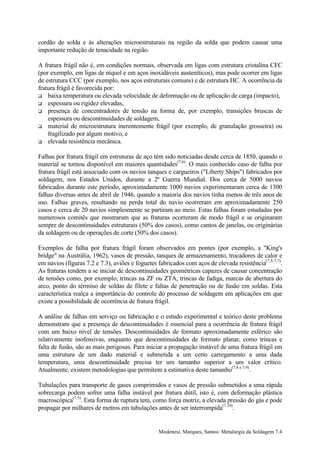 cordão de solda e às alterações microestruturais na região da solda que podem causar uma
importante redução de tenacidade na região.

A fratura frágil não é, em condições normais, observada em ligas com estrutura cristalina CFC
(por exemplo, em ligas de níquel e em aços inoxidáveis austeníticos), mas pode ocorrer em ligas
de estrutura CCC (por exemplo, nos aços estruturais comuns) e de estrutura HC. A ocorrência da
fratura frágil é favorecida por:
! baixa temperatura ou elevada velocidade de deformação ou de aplicação de carga (impacto),
! espessura ou rigidez elevadas,
! presença de concentradores de tensão na forma de, por exemplo, transições bruscas de
    espessura ou descontinuidades de soldagem,
! material de microestrutura inerentemente frágil (por exemplo, de granulação grosseira) ou
    fragilizado por algum motivo, e
! elevada resistência mecânica.


Falhas por fratura frágil em estruturas de aço têm sido noticiadas desde cerca de 1850, quando o
material se tornou disponível em maiores quantidades(7.6). O mais conhecido caso de falha por
fratura frágil está associado com os navios tanques e cargueiros ("Liberty Ships") fabricados por
soldagem, nos Estados Unidos, durante a 2ª Guerra Mundial. Dos cerca de 5000 navios
fabricados durante este período, aproximadamente 1000 navios experimentaram cerca de 1300
falhas diversas antes de abril de 1946, quando a maioria dos navios tinha menos de três anos de
uso. Falhas graves, resultando na perda total do navio ocorreram em aproximadamente 250
casos e cerca de 20 navios simplesmente se partiram ao meio. Estas falhas foram estudadas por
numerosos comitês que mostraram que as fraturas ocorreram de modo frágil e se originaram
sempre de descontinuidades estruturais (50% dos casos), como cantos de janelas, ou originárias
da soldagem ou de operações de corte (50% dos casos).

Exemplos de falha por fratura frágil foram observados em pontes (por exemplo, a "King's
bridge" na Austrália, 1962), vasos de pressão, tanques de armazenamento, trocadores de calor e
em navios (figuras 7.2 e 7.3), aviões e foguetes fabricados com aços de elevada resistência(7.5-7.7).
As fraturas tendem a se iniciar de descontinuidades geométricas capazes de causar concentração
de tensões como, por exemplo, trincas na ZF ou ZTA, trincas de fadiga, marcas de abertura do
arco, ponto do término de soldas de filete e faltas de penetração ou de fusão em soldas. Esta
característica realça a importância do controle do processo de soldagem em aplicações em que
existe a possibilidade de ocorrência de fratura frágil.

A análise de falhas em serviço ou fabricação e o estudo experimental e teórico deste problema
demonstram que a presença de descontinuidades é essencial para a ocorrência de fratura frágil
com um baixo nível de tensões. Descontinuidades de formato aproximadamente esférico são
relativamente inofensivas, enquanto que descontinuidades de formato planar, como trincas e
falta de fusão, são as mais perigosas. Para iniciar a propagação instável de uma fratura frágil em
uma estrutura de um dado material e submetida a um certo carregamento a uma dada
temperatura, uma descontinuidade precisa ter um tamanho superior a um valor crítico.
Atualmente, existem metodologias que permitem a estimativa deste tamanho(7.8 e 7.9).

Tubulações para transporte de gases comprimidos e vasos de pressão submetidos a uma rápida
sobrecarga podem sofrer uma falha instável por fratura dútil, isto é, com deformação plástica
macroscópica(7.5). Esta forma de ruptura tem, como força motriz, a elevada pressão do gás e pode
propagar por milhares de metros em tubulações antes de ser interrompida(7.10).


                                                 Modenesi, Marques, Santos: Metalurgia da Soldagem 7.4
 
