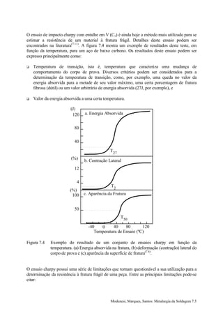 O ensaio de impacto charpy com entalhe em V (Cv) é ainda hoje o método mais utilizado para se
estimar a resistência de um material à fratura frágil. Detalhes deste ensaio podem ser
encontrados na literatura(7.11). A figura 7.4 mostra um exemplo de resultados deste teste, em
função da temperatura, para um aço de baixo carbono. Os resultados deste ensaio podem ser
expresso principalmente como:

!   Temperatura de transição, isto é, temperatura que caracteriza uma mudança de
    comportamento do corpo de prova. Diversos critérios podem ser considerados para a
    determinação da temperatura de transição, como, por exemplo, uma queda no valor da
    energia absorvida para a metade de seu valor máximo, uma certa porcentagem de fratura
    fibrosa (dútil) ou um valor arbitrário de energia absorvida (27J, por exemplo), e

!   Valor da energia absorvida a uma certa temperatura.

                        (J)
                         120    a. Energia Absorvida


                           80


                           40

                                               T27
                         (%)
                                b. Contração Lateral
                           12


                            4
                                               T2
                        (%)
                         100    c. Aparência da Fratura


                           50
                                                     T50

                                  -40   0     40     80       120
                                     Temperatura de Ensaio (ºC)

Figura 7.4   Exemplo do resultado de um conjunto de ensaios charpy em função da
             temperatura. (a) Energia absorvida na fratura, (b) deformação (contração) lateral do
             corpo de prova e (c) aparência da superfície de fratura(7.6).


O ensaio charpy possui uma série de limitações que tornam questionável a sua utilização para a
determinação da resistência à fratura frágil de uma peça. Entre as principais limitações pode-se
citar:



                                               Modenesi, Marques, Santos: Metalurgia da Soldagem 7.5
 